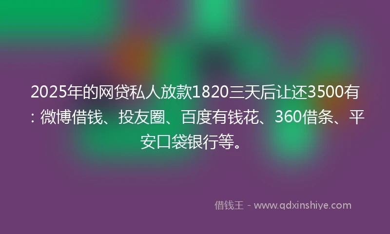 2025年的网贷私人放款1820三天后让还3500有：微博借钱、投友圈、百度有钱花、360借条、平安口袋银行等。