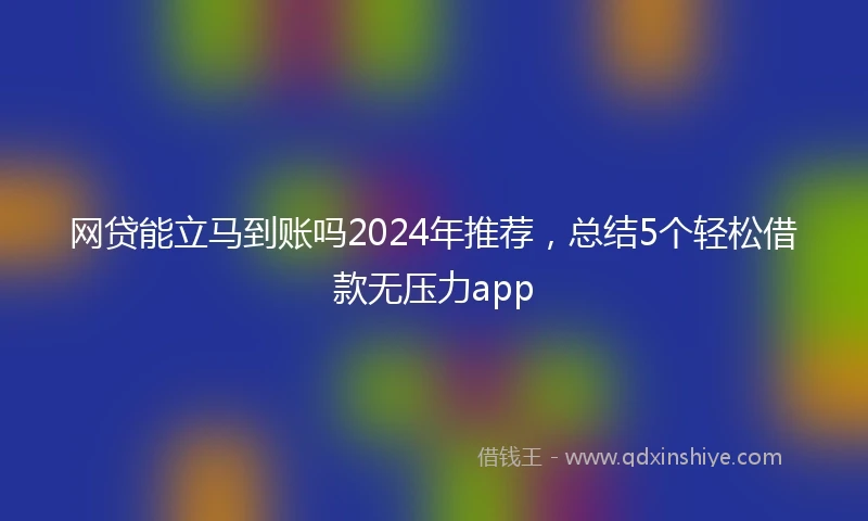 网贷能立马到账吗2024年推荐，总结5个轻松借款无压力app