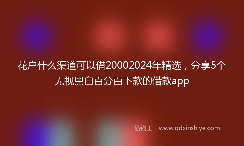 花户什么渠道可以借20002024年精选，分享5个无视黑白百分百下款的借款app