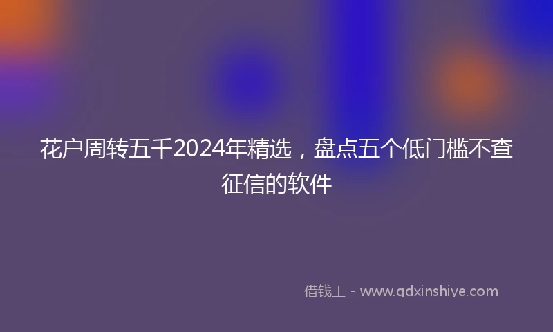 花户周转五千2024年精选，盘点五个低门槛不查征信的软件