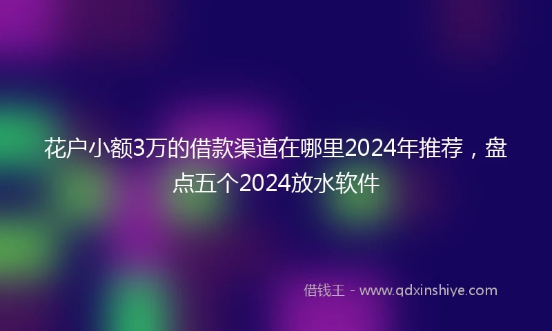 花户小额3万的借款渠道在哪里2024年推荐，盘点五个2024放水软件