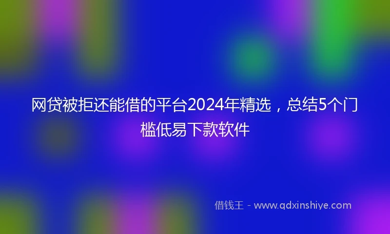 网贷被拒还能借的平台2024年精选，总结5个门槛低易下款软件