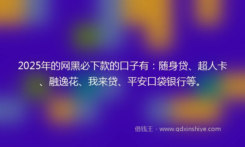 2025年的网黑必下款的口子有：随身贷、超人卡、融逸花、我来贷、平安口袋银行等。
