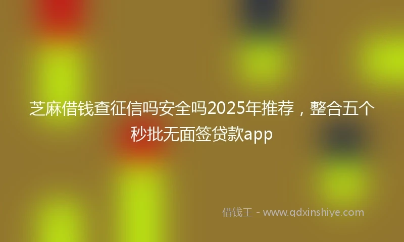芝麻借钱查征信吗安全吗2025年推荐，整合五个秒批无面签贷款app