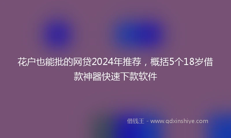 花户也能批的网贷2024年推荐，概括5个18岁借款神器快速下款软件