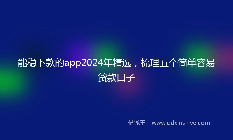 能稳下款的app2024年精选，梳理五个简单容易贷款口子