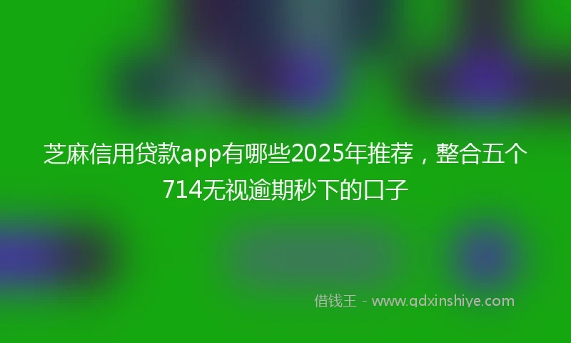 芝麻信用贷款app有哪些2025年推荐，整合五个714无视逾期秒下的口子