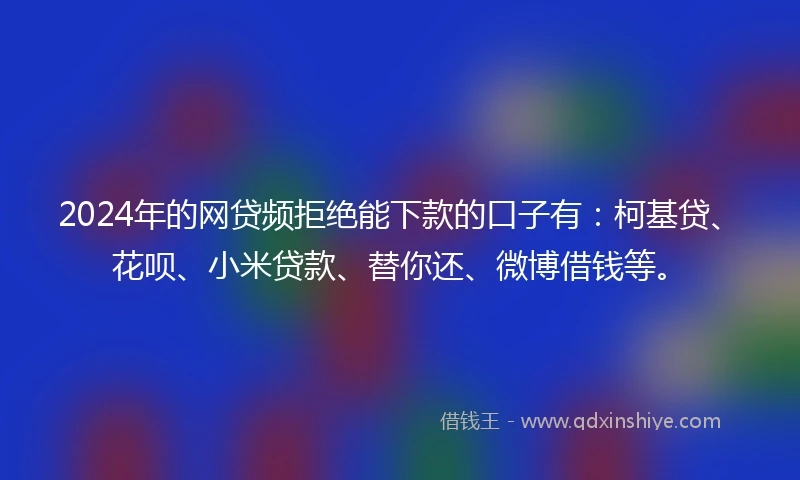 2024年的网贷频拒绝能下款的口子有：柯基贷、花呗、小米贷款、替你还、微博借钱等。