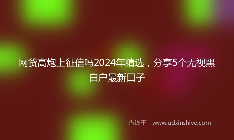 网贷高炮上征信吗2024年精选，分享5个无视黑白户最新口子