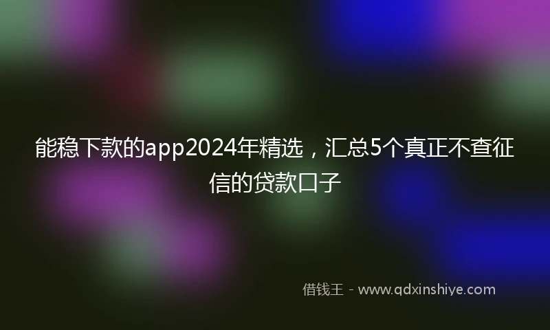 能稳下款的app2024年精选，汇总5个真正不查征信的贷款口子
