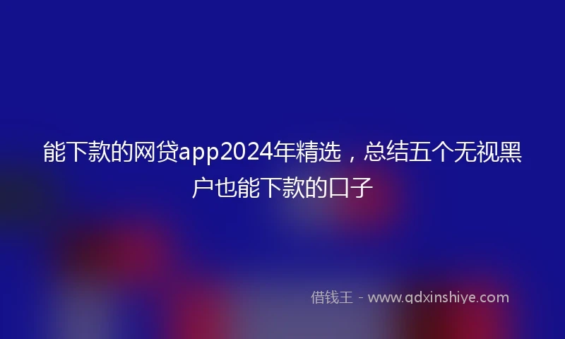 能下款的网贷app2024年精选，总结五个无视黑户也能下款的口子