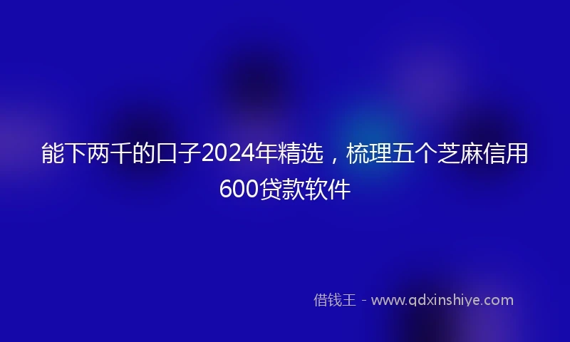 能下两千的口子2024年精选，梳理五个芝麻信用600贷款软件