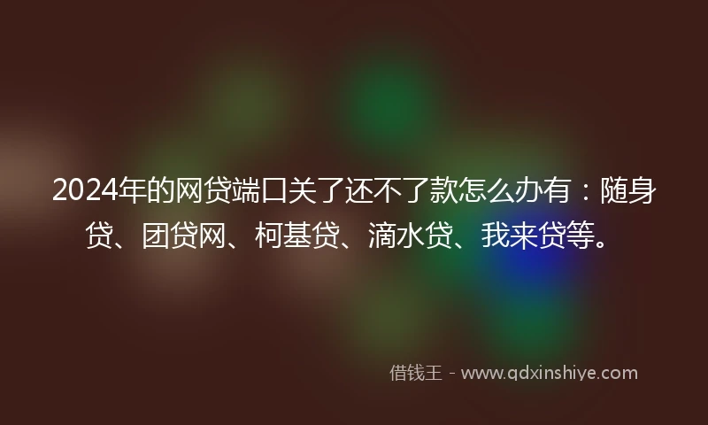 2024年的网贷端口关了还不了款怎么办有：随身贷、团贷网、柯基贷、滴水贷、我来贷等。
