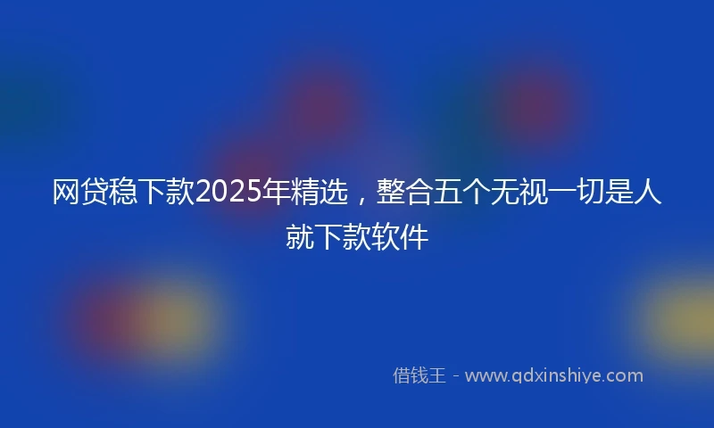 网贷稳下款2025年精选，整合五个无视一切是人就下款软件