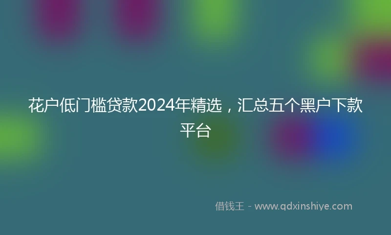 花户低门槛贷款2024年精选，汇总五个黑户下款平台