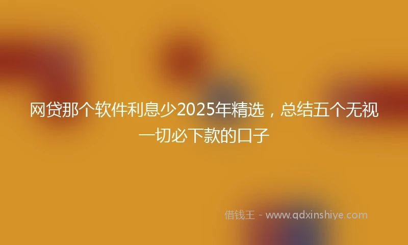 网贷那个软件利息少2025年精选,总结五个无视一切必下款的口子