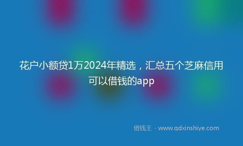 花户小额贷1万2024年精选，汇总五个芝麻信用可以借钱的app