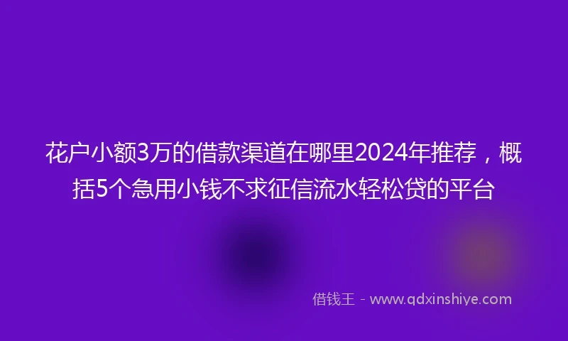 花户小额3万的借款渠道在哪里2024年推荐，概括5个急用小钱不求征信流水轻松贷的平台