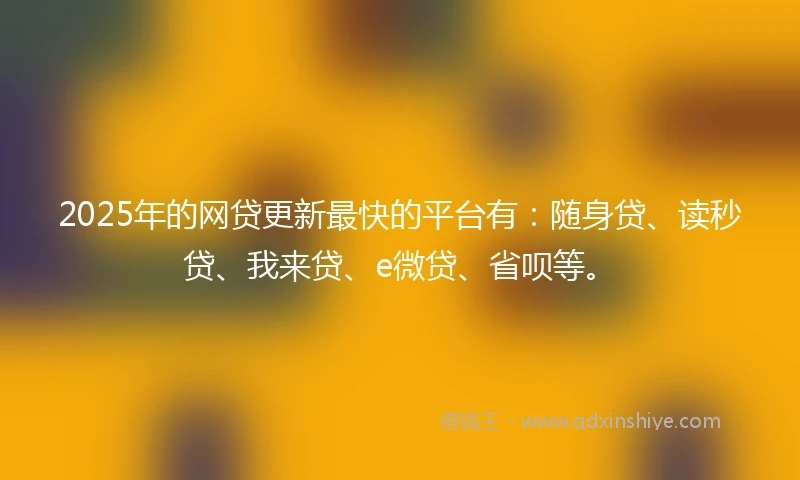 2025年的网贷更新最快的平台有：随身贷、读秒贷、我来贷、e微贷、省呗等。