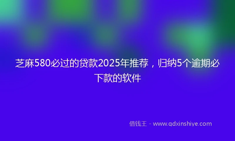 芝麻580必过的贷款2025年推荐，归纳5个逾期必下款的软件