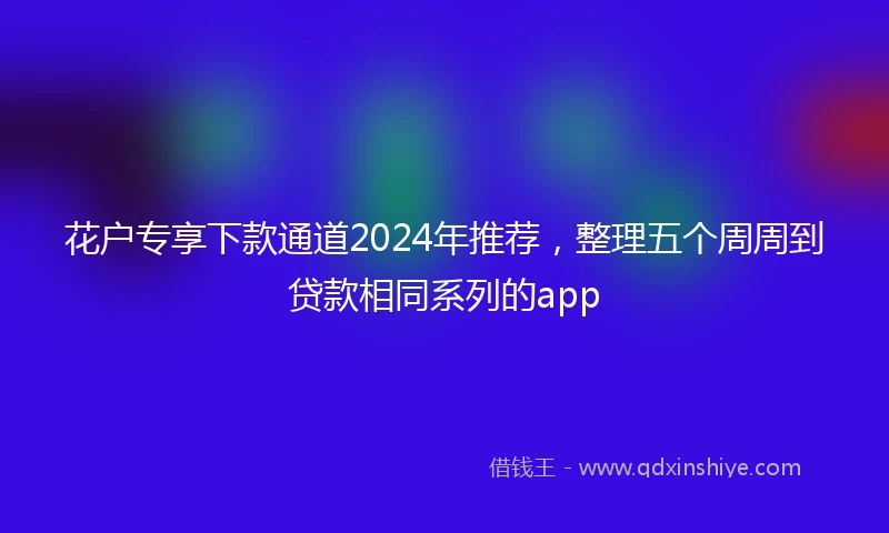 花户专享下款通道2024年推荐，整理五个周周到贷款相同系列的app