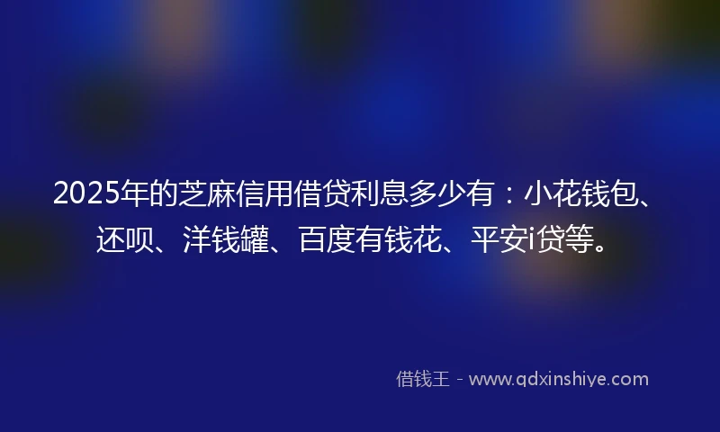 2025年的芝麻信用借贷利息多少有：小花钱包、还呗、洋钱罐、百度有钱花、平安i贷等。