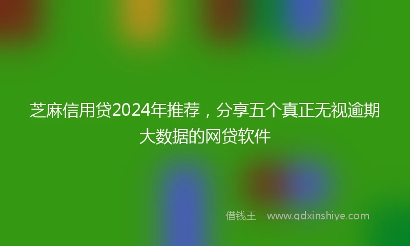 芝麻信用贷2024年推荐，分享五个真正无视逾期大数据的网贷软件