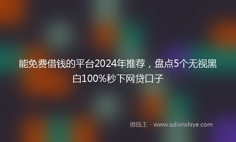 能免费借钱的平台2024年推荐，盘点5个无视黑白100%秒下网贷口子