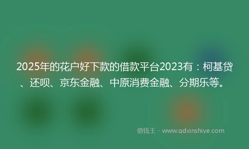 2025年的花户好下款的借款平台2023有：柯基贷、还呗、京东金融、中原消费金融、分期乐等。