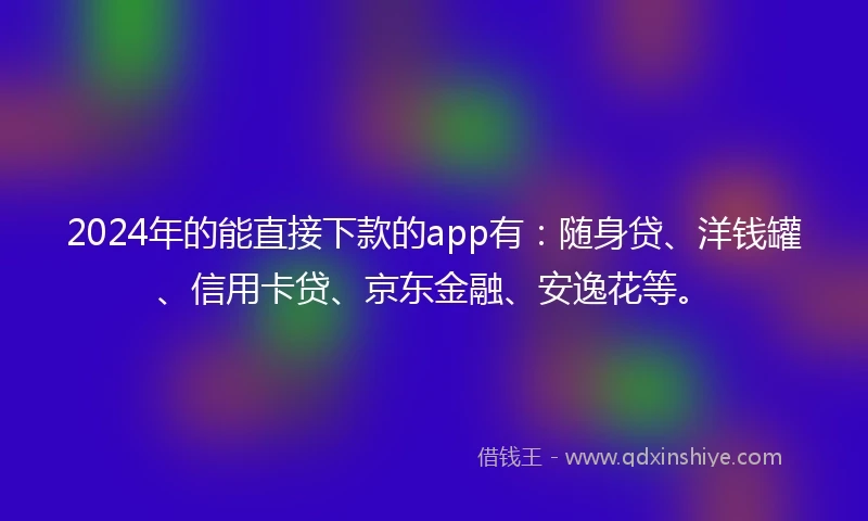 2024年的能直接下款的app有：随身贷、洋钱罐、信用卡贷、京东金融、安逸花等。