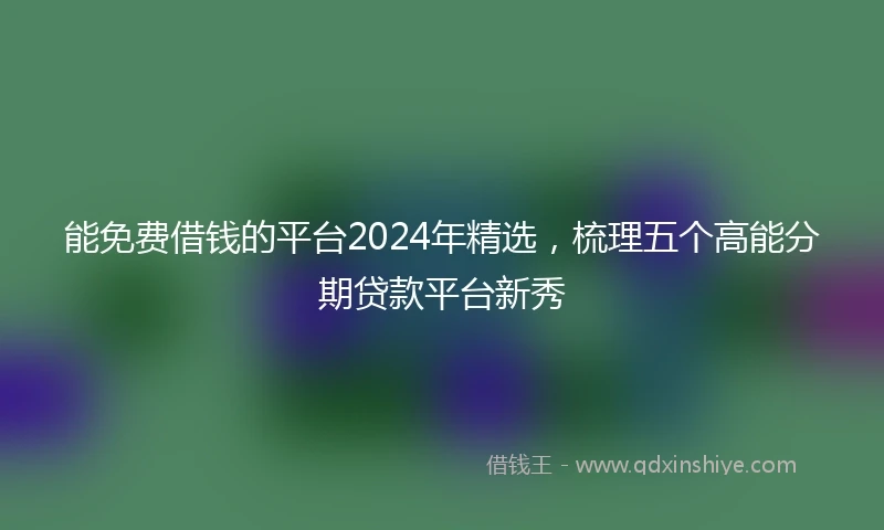 能免费借钱的平台2024年精选，梳理五个高能分期贷款平台新秀