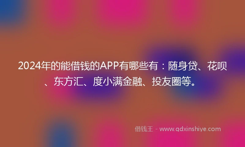 2024年的能借钱的APP有哪些有：随身贷、花呗、东方汇、度小满金融、投友圈等。
