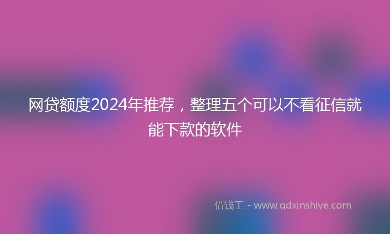 网贷额度2024年推荐，整理五个可以不看征信就能下款的软件