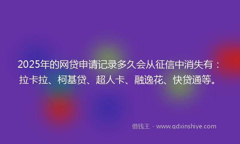 2025年的网贷申请记录多久会从征信中消失有：拉卡拉、柯基贷、超人卡、融逸花、快贷通等。