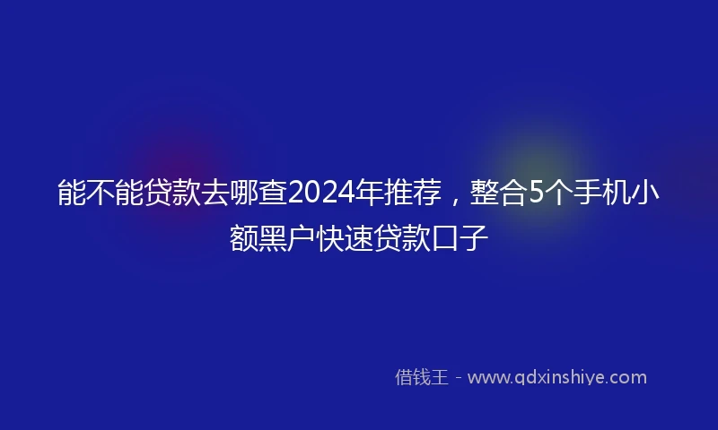 能不能贷款去哪查2024年推荐，整合5个手机小额黑户快速贷款口子
