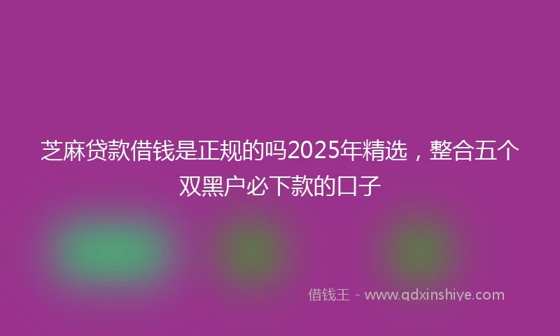 芝麻贷款借钱是正规的吗2025年精选，整合五个双黑户必下款的口子