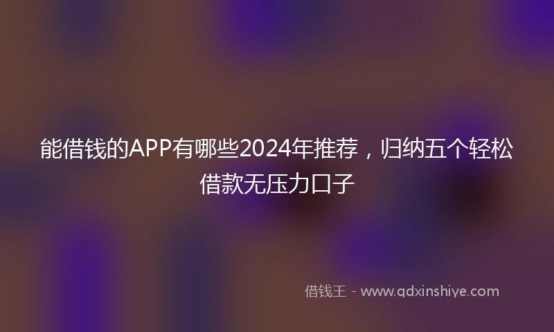 能借钱的APP有哪些2024年推荐，归纳五个轻松借款无压力口子