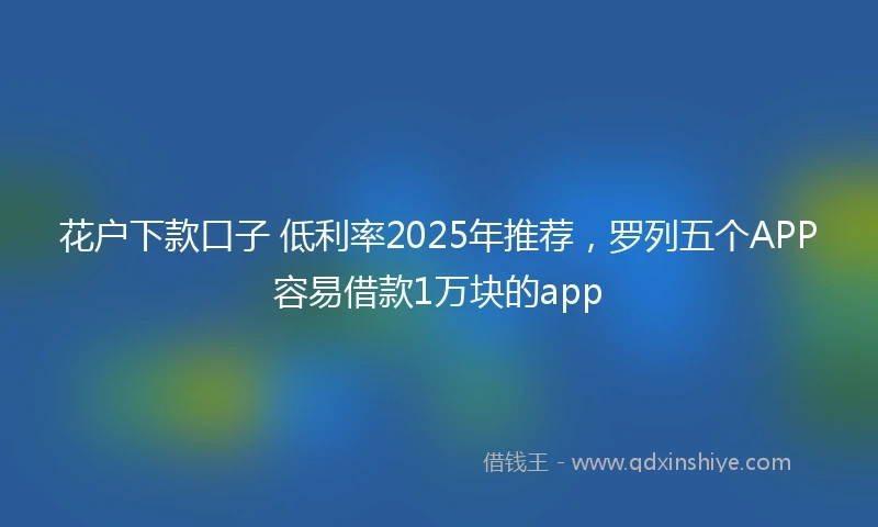 花户下款口子 低利率2025年推荐，罗列五个APP容易借款1万块的app