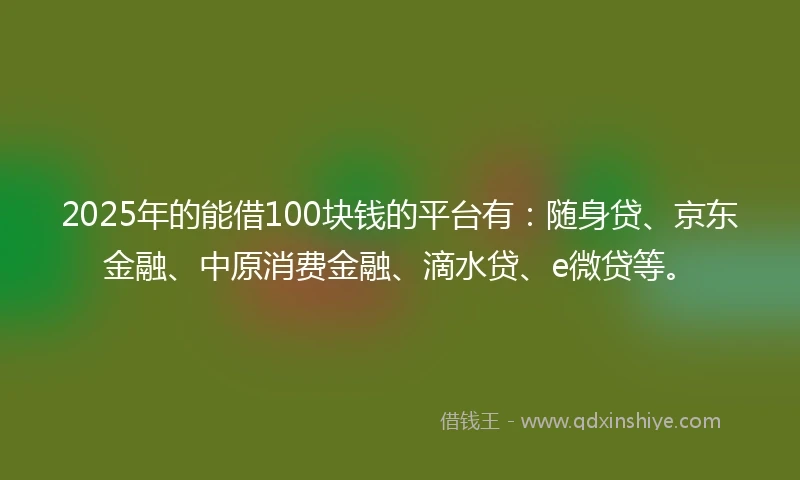 2025年的能借100块钱的平台有：随身贷、京东金融、中原消费金融、滴水贷、e微贷等。
