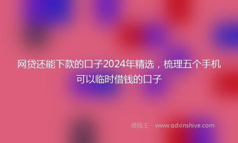 网贷还能下款的口子2024年精选，梳理五个手机可以临时借钱的口子