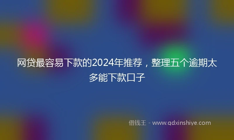 网贷最容易下款的2024年推荐，整理五个逾期太多能下款口子
