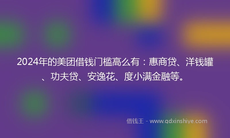 2024年的美团借钱门槛高么有：惠商贷、洋钱罐、功夫贷、安逸花、度小满金融等。