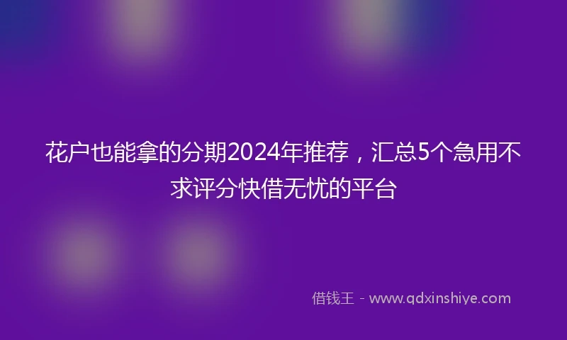 花户也能拿的分期2024年推荐，汇总5个急用不求评分快借无忧的平台