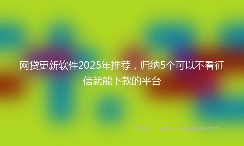 网贷更新软件2025年推荐，归纳5个可以不看征信就能下款的平台