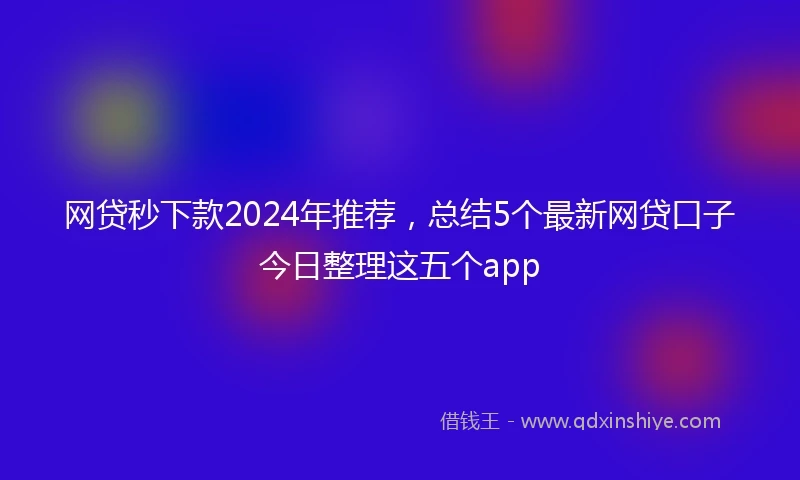 网贷秒下款2024年推荐，总结5个最新网贷口子今日整理这五个app