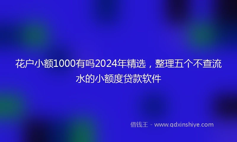 花户小额1000有吗2024年精选，整理五个不查流水的小额度贷款软件