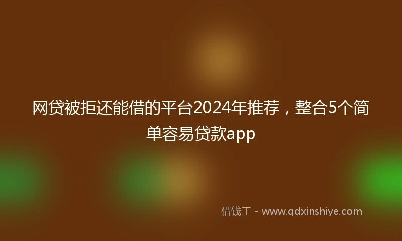 网贷被拒还能借的平台2024年推荐，整合5个简单容易贷款app