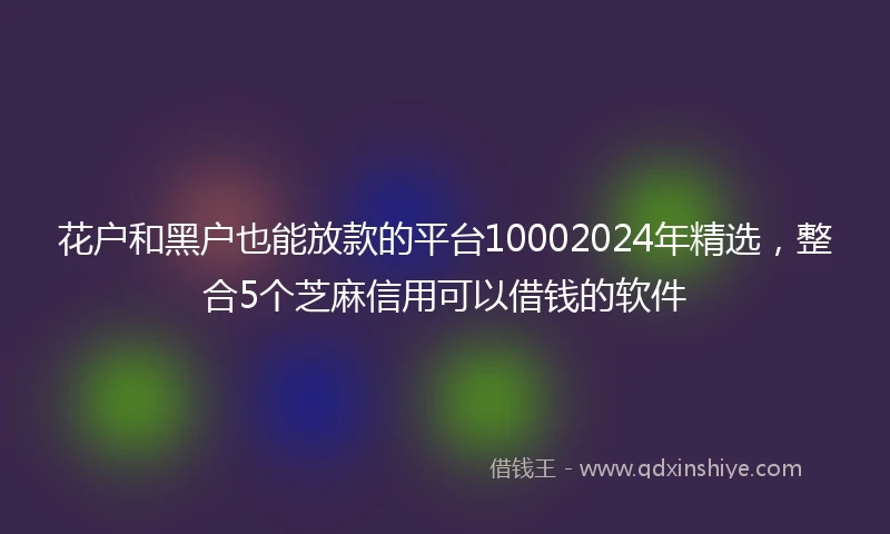 花户和黑户也能放款的平台10002024年精选，整合5个芝麻信用可以借钱的软件