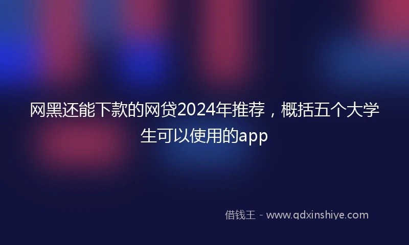 网黑还能下款的网贷2024年推荐，概括五个大学生可以使用的app