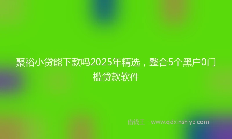 聚裕小贷能下款吗2025年精选，整合5个黑户0门槛贷款软件